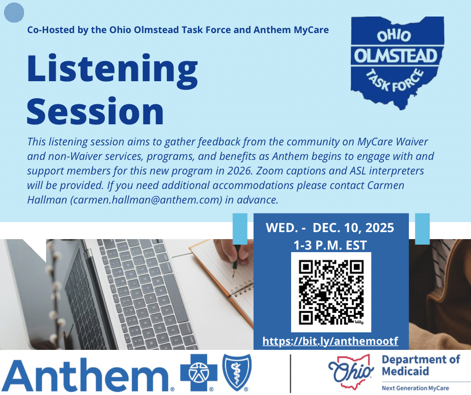 A graphic of text that says 'Co-Hosted by the Ohio Olmstead Task Force and Anthem MyCare OHIO OLMSTEAD TASK FORCE. Listening Session. This listening session aims to gather feedback from the community on MyCare Waiver and non-Waiver services, programs, and benefits as Anthem begins to engage with and support members for this new program in 2026. Zoom captions and ASL interpreters will be provided. If you need additional accommodations please contact Carmen Hallman (cormen.hallman@anthem.com in advance. WED.- DEC. 10, 2025 1-3 P.M. 1-3P.M. est. Link: https://bit.ly/anthemootf